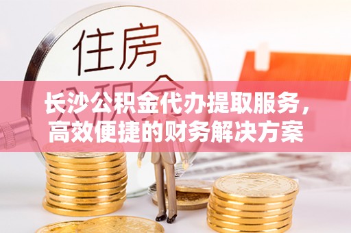 云城长沙公积金代办提取服务，高效便捷的财务解决方案