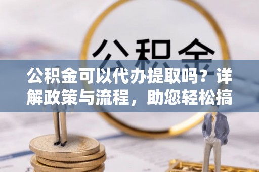 云城公积金可以代办提取吗？详解政策与流程，助您轻松搞定！