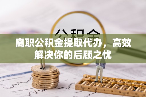 云城离职公积金提取代办，高效解决你的后顾之忧