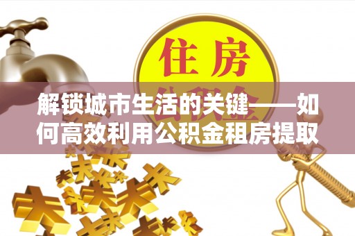 云城解锁城市生活的关键——如何高效利用公积金租房提取实现居住自由
