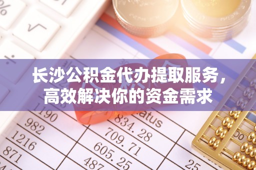 云城长沙公积金代办提取服务，高效解决你的资金需求