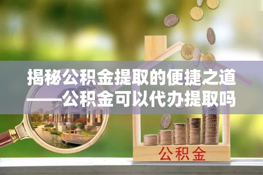 云城揭秘公积金提取的便捷之道——公积金可以代办提取吗？