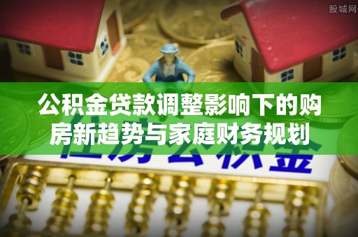 云城公积金贷款调整影响下的购房新趋势与家庭财务规划