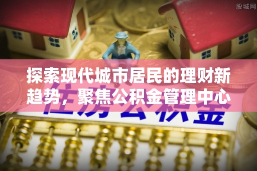 云城探索现代城市居民的理财新趋势，聚焦公积金管理中心的服务创新