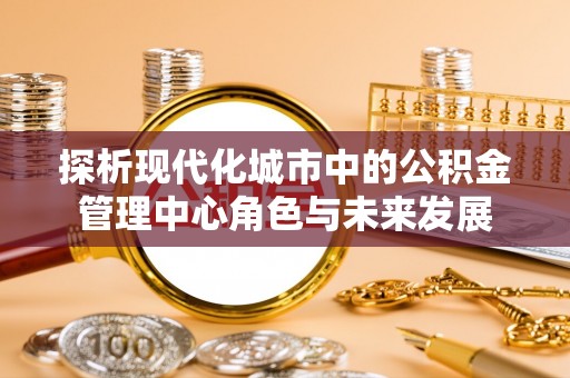 云城探析现代化城市中的公积金管理中心角色与未来发展
