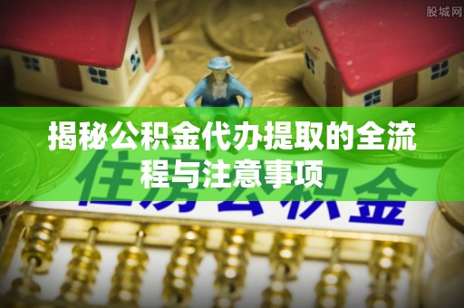 云城揭秘公积金代办提取的全流程与注意事项