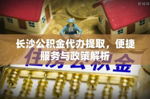 云城长沙公积金代办提取，便捷服务与政策解析