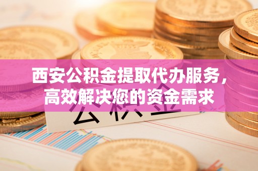 云城西安公积金提取代办服务，高效解决您的资金需求