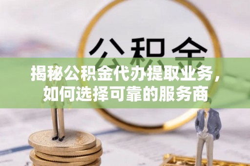 云城揭秘公积金代办提取业务，如何选择可靠的服务商
