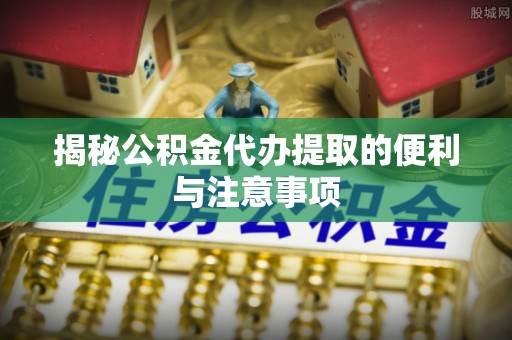 云城揭秘公积金代办提取的便利与注意事项