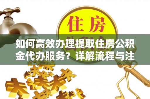 云城如何高效办理提取住房公积金代办服务？详解流程与注意事项