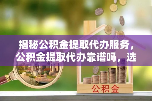 云城揭秘公积金提取代办服务，公积金提取代办靠谱吗，选择需谨慎