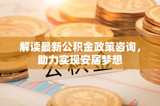 云城解读最新公积金政策咨询，助力实现安居梦想
