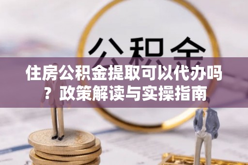 云城住房公积金提取可以代办吗？政策解读与实操指南