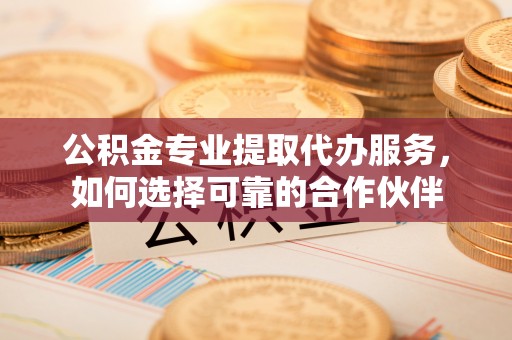 云城公积金专业提取代办服务，如何选择可靠的合作伙伴