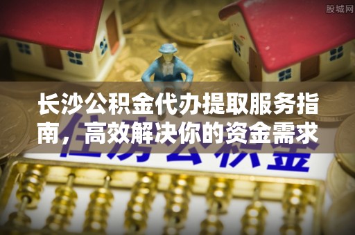 云城长沙公积金代办提取服务指南，高效解决你的资金需求