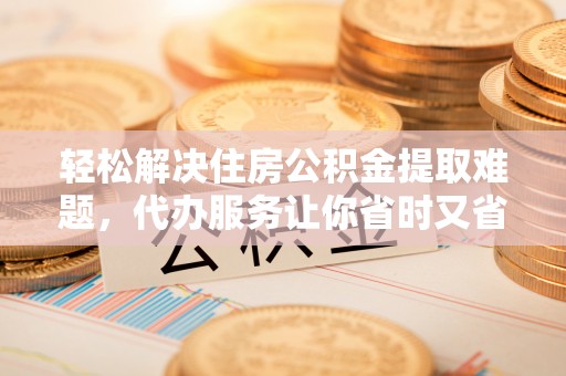 云城轻松解决住房公积金提取难题，代办服务让你省时又省心