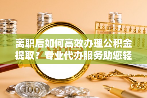 云城离职后如何高效办理公积金提取？专业代办服务助您轻松搞定