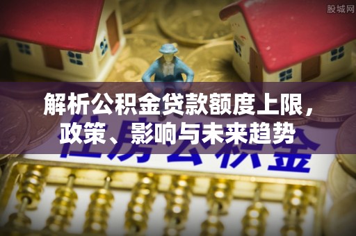 云城解析公积金贷款额度上限，政策、影响与未来趋势