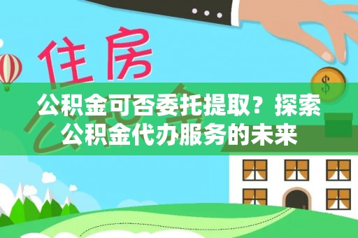 云城公积金可否委托提取？探索公积金代办服务的未来