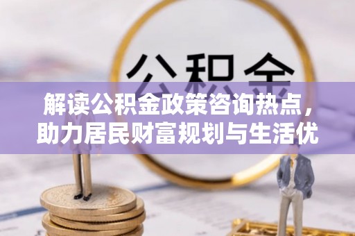 云城解读公积金政策咨询热点，助力居民财富规划与生活优化