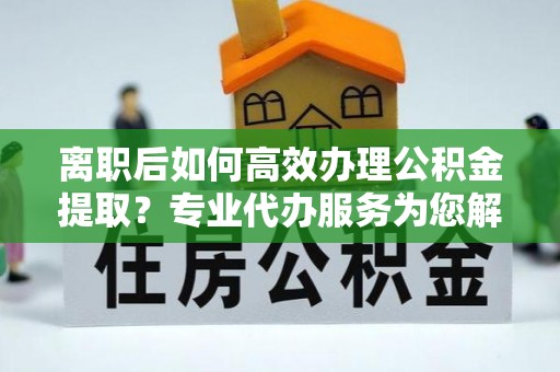 云城离职后如何高效办理公积金提取？专业代办服务为您解忧