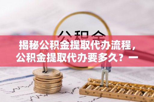 云城揭秘公积金提取代办流程，公积金提取代办要多久？一站式指南为你解答
