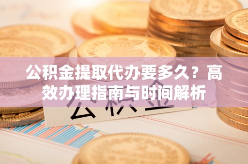 云城公积金提取代办要多久？高效办理指南与时间解析