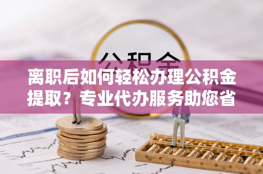 云城离职后如何轻松办理公积金提取？专业代办服务助您省心省力