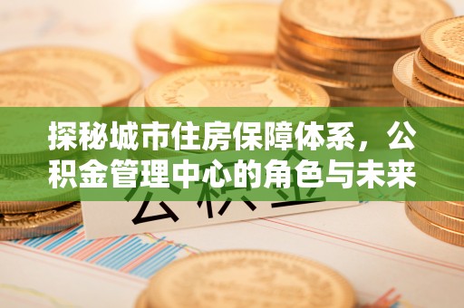 云城探秘城市住房保障体系，公积金管理中心的角色与未来
